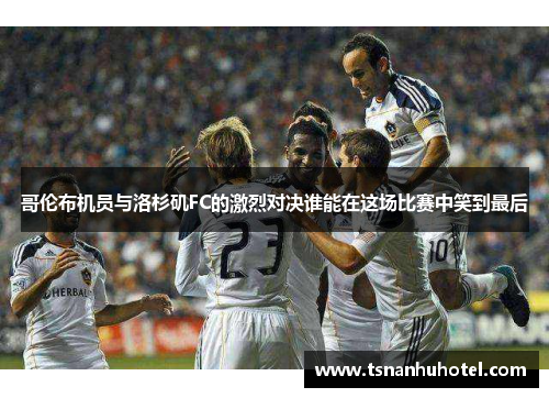 哥伦布机员与洛杉矶FC的激烈对决谁能在这场比赛中笑到最后