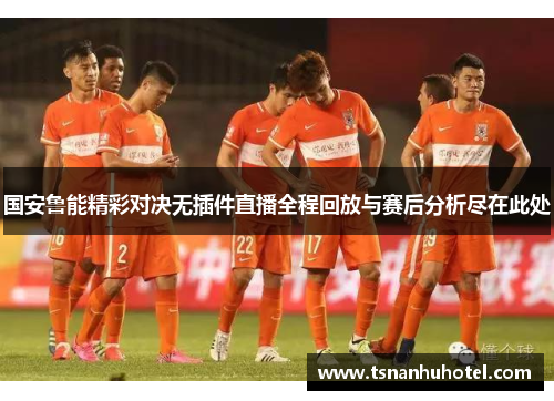 国安鲁能精彩对决无插件直播全程回放与赛后分析尽在此处