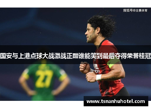 国安与上港点球大战激战正酣谁能笑到最后夺得荣誉桂冠
