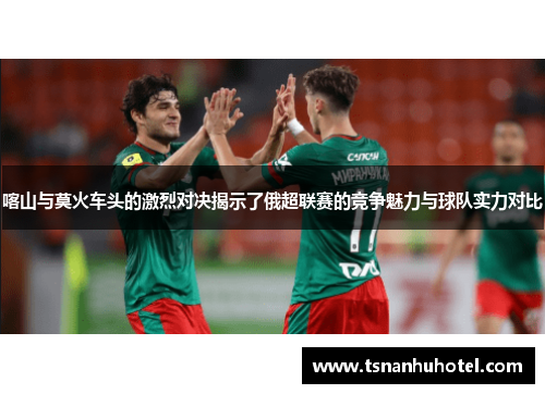 喀山与莫火车头的激烈对决揭示了俄超联赛的竞争魅力与球队实力对比