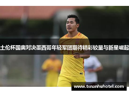 土伦杯国奥对决墨西哥年轻军团期待精彩较量与新星崛起