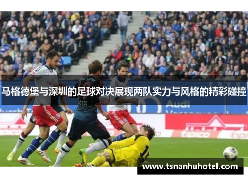 马格德堡与深圳的足球对决展现两队实力与风格的精彩碰撞