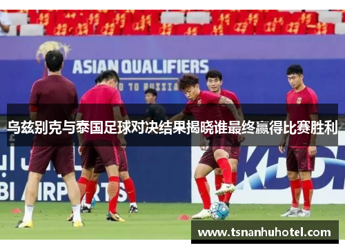 乌兹别克与泰国足球对决结果揭晓谁最终赢得比赛胜利