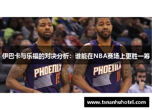伊巴卡与乐福的对决分析：谁能在NBA赛场上更胜一筹