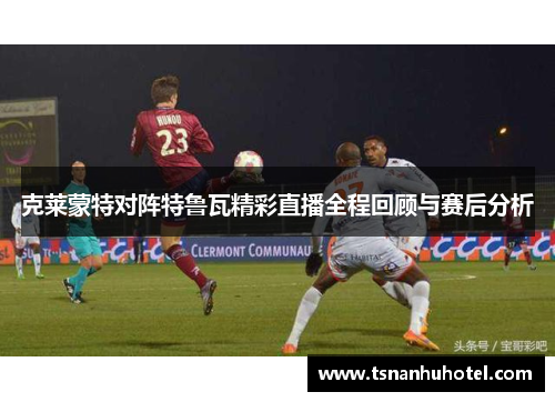 克莱蒙特对阵特鲁瓦精彩直播全程回顾与赛后分析