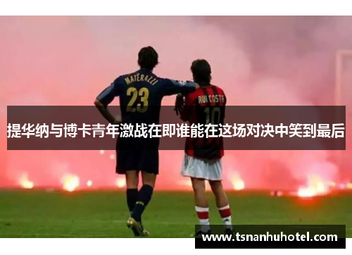 提华纳与博卡青年激战在即谁能在这场对决中笑到最后