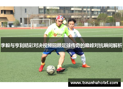 李毅与亨利精彩对决视频回顾足球传奇的巅峰对抗瞬间解析
